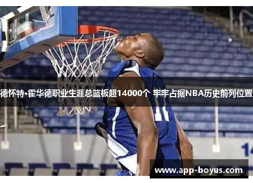 德怀特·霍华德职业生涯总篮板超14000个 牢牢占据NBA历史前列位置