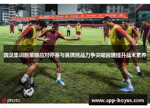 国足集训新策略应对停赛与黄牌挑战力争突破困境提升战术素养