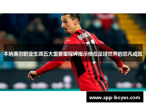 本纳赛尔职业生涯五大重要里程碑揭示他在足球世界的非凡成就