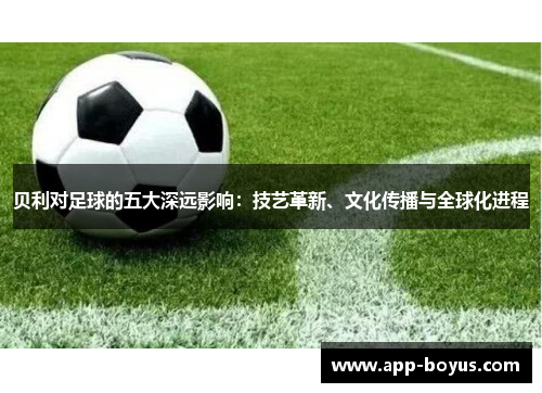 贝利对足球的五大深远影响：技艺革新、文化传播与全球化进程