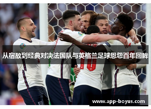 从宿敌到经典对决法国队与英格兰足球恩怨百年回眸