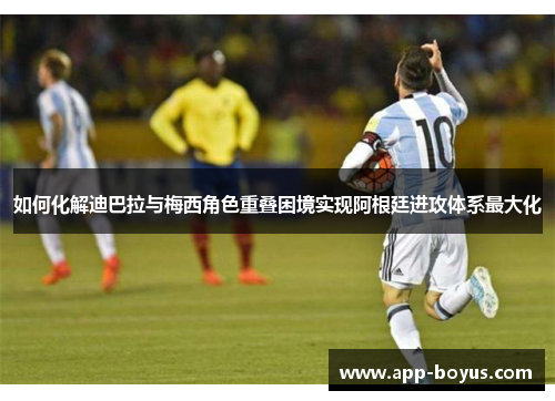 如何化解迪巴拉与梅西角色重叠困境实现阿根廷进攻体系最大化 如何化解迪巴拉与梅西角色重叠困境实现阿根廷进攻体系最大化