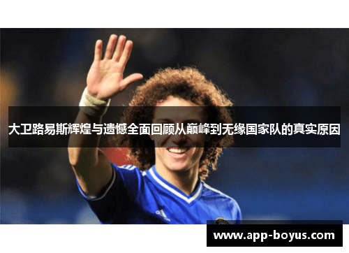 大卫路易斯辉煌与遗憾全面回顾从巅峰到无缘国家队的真实原因